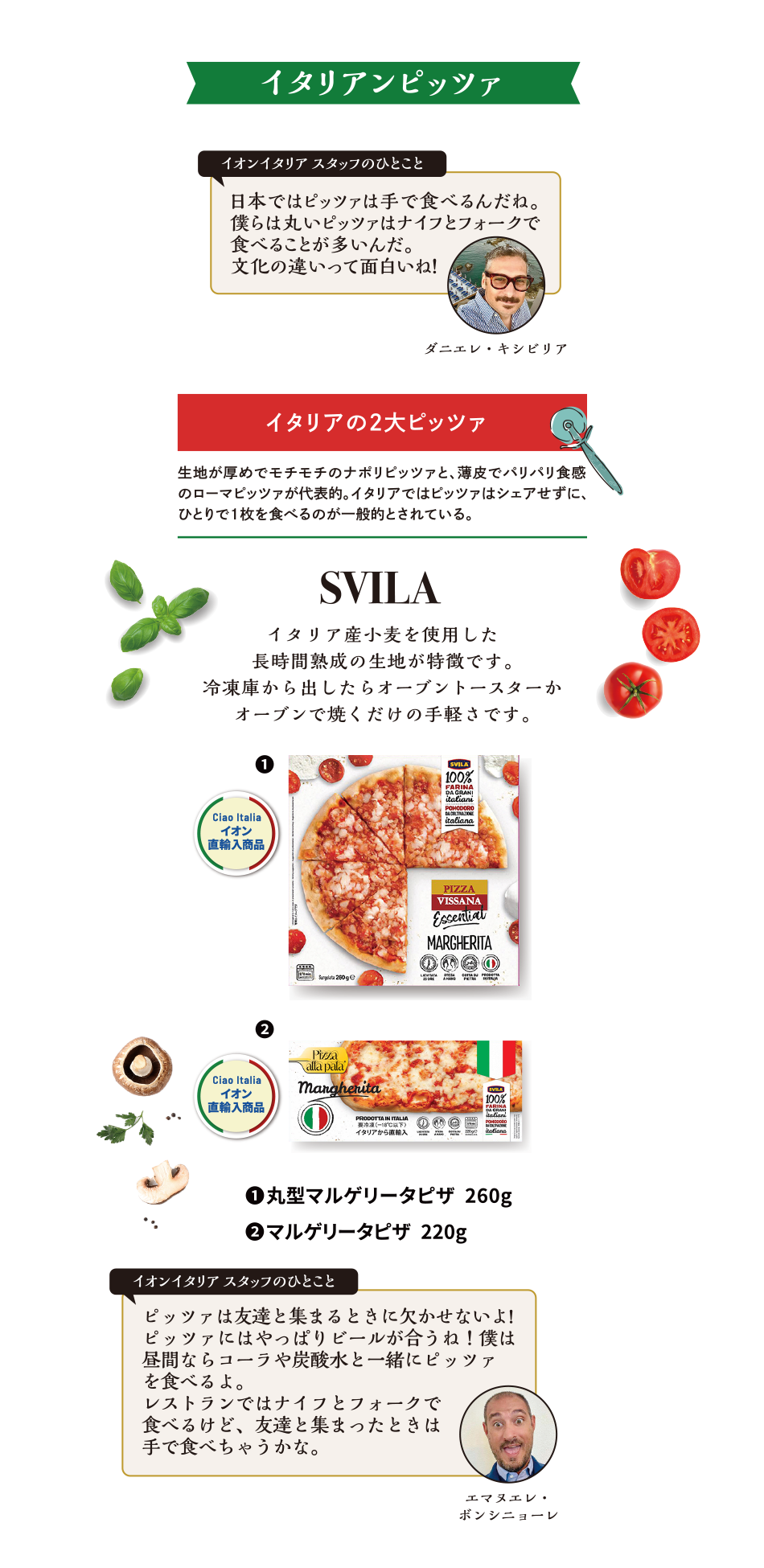 イタリアンピッツァ イオンイタリアスタッフのひとこと 日本ではピッツァは手で食べるんだね。僕らは丸いピッツァはナイフとフォークで食べることが多いんだ。文化の違いって面白いね！ダニエレ・キシビリア イタリアの2大ピッツァ 生地が厚めでモチモチのナポリピッツァと、薄皮でパリパリ食感のローマピッツァが代表的。イタリアではピッツァはシェアせずに、ひとりで1枚を食べるのが一般的とされている。SVILA イタリア産小麦を使用した長時間熟成の生地が特徴です。冷凍庫から出したらオーブントースターかオーブンで焼くだけの手軽さです。①丸型マルゲリータピザ 260g ②マルゲリータピザ 220g オンイタリアスタッフのひとこと ピッツァは友達と集まるときに欠かせないよ!ピッツァにはやっぱりビールが合うね！僕は昼間ならコーラや炭酸水と一緒にピッツァを食べるよ。レストランではナイフとフォークで食べるけど、友達と集まったときは手で食べちゃうかな。エマヌエレ・ボンシニョーレ