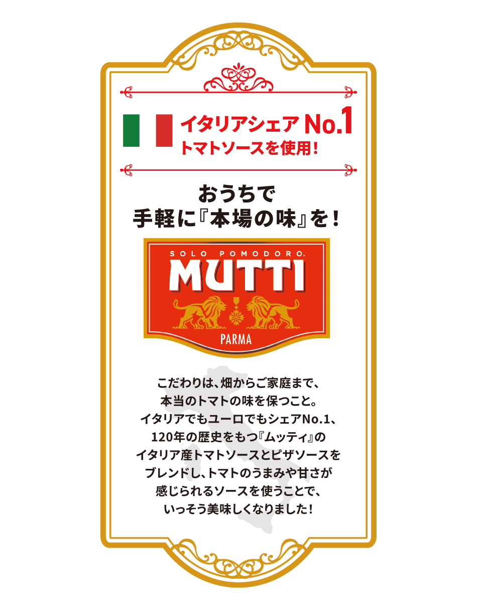 イタリアシェア No.1 トマトソースを使用！おうちで手軽に『本場の味』を！だわりは、畑からご家庭まで、本当のトマトの味を保つこと。イタリアでもユーロでもシェアNo.1、120年の歴史をもつ『ムッティ』のイタリア産トマトソースとピザソースをブレンドし、トマトのうまみや甘さが感じられるソースを使うことで、いっそう美味しくなりました！