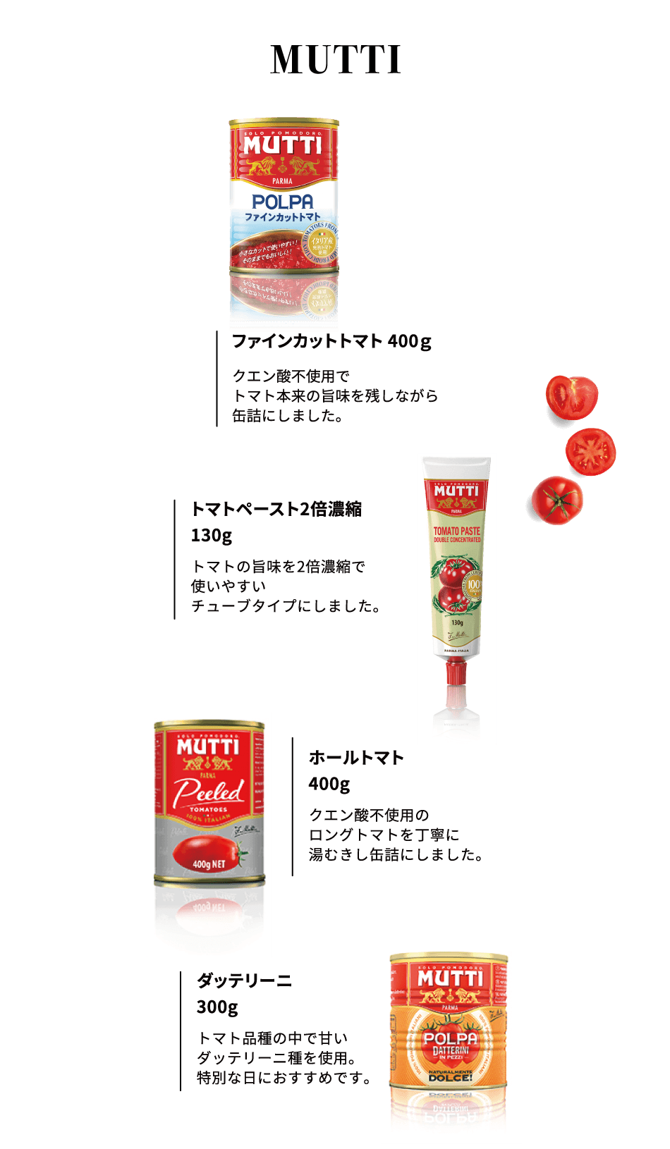 MUTTI ファインカットトマト 400g クエン酸不使用でトマト本来の旨味を残しながら缶詰にしました。トマトペースト2倍濃縮 130g トマトの旨味を2倍濃縮で使いやすいチューブタイプにしました。ホールトマト 400g クエン酸不使用のロングトマトを丁寧に湯むきし缶詰にしました。ダッテリーニ 300g トマト品種の中で甘いダッテリーニ種を使用。特別な日におすすめです。