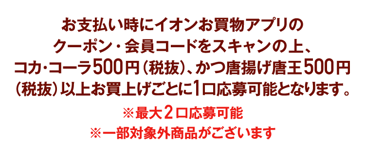 お支払い時にイオンお買物アプリのクーポン・会員コードをスキャンの上、コカ･コーラ500円（税抜）、かつ唐揚げ唐王500円（税抜）以上お買上げごとに1口応募可能となります。※最大2口応募可能※一部対象外商品がございます