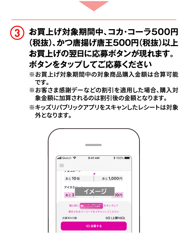 3 お買上げ対象期間中、コカ･コーラ500円（税抜）、かつ唐揚げ唐王500円（税抜）以上お買上げの翌日に応募ボタンが現れます。ボタンをタップしてご応募ください※お買上げ対象期間中の対象商品購入金額は合算可能です。※お客さま感謝デーなどの割引を適用した場合、購入対象金額に加算されるのは割引後の金額となります。※キッズリパブリックアプリをスキャンしたレシートは対象外となります。