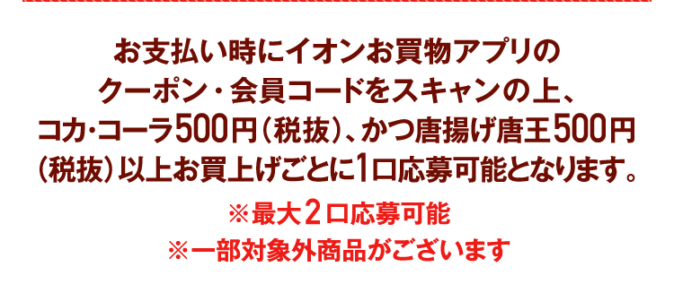 お支払い時にイオンお買物アプリのクーポン・会員コードをスキャンの上、コカ･コーラ500円（税抜）、かつ唐揚げ唐王500円（税抜）以上お買上げごとに1口応募可能となります。※最大2口応募可能※一部対象外商品がございます
