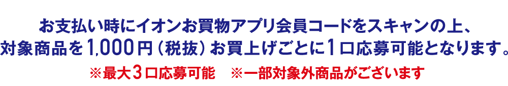 お支払い時にイオンお買物アプリ会員コードをスキャンの上、対象商品を1,000円（税抜）お買上げごとに1口応募可能となります。※最大3口応募可能 ※一部対象外商品がございます