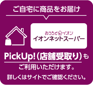 ご自宅に商品をお届け おうちでイオン イオンネットスーパー PickUp！（店舗受取り）もご利用いただけます。 詳しくはサイトでご確認ください。