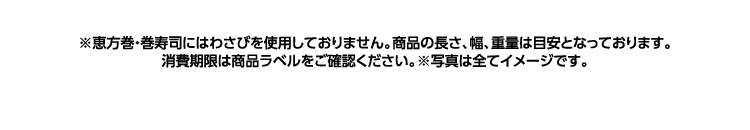 ※恵方巻・巻寿司にはわさびを使用しておりません。商品の長さ、幅、重量は目安となっております。消費期限は商品ラベルをご確認ください。※写真は全てイメージです。
