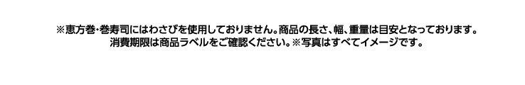 ※恵方巻・巻寿司にはわさびを使用しておりません。商品の長さ、幅、重量は目安となっております。消費期限は商品ラベルをご確認ください。※写真は全てイメージです。
