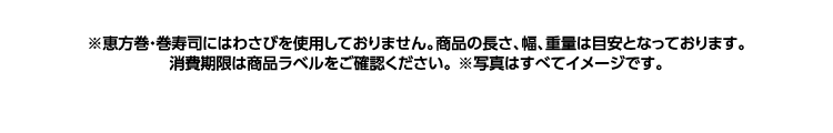 ※恵方巻・巻寿司にはわさびを使用しておりません。商品の長さ、幅、重量は目安となっております。消費期限は商品ラベルをご確認ください。※写真は全てイメージです。