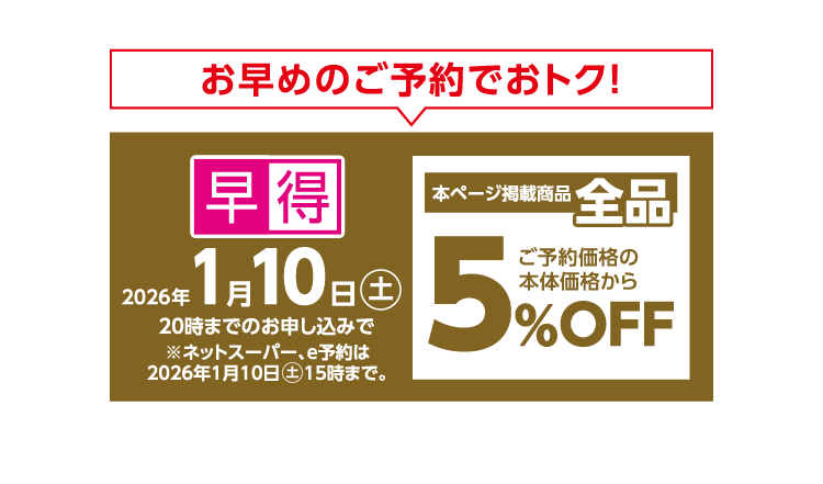お早めのご予約でおトク！ 早得 2026年1月10日（土）20時までのお申し込みで ※ネットスーパー、e予約は2026年1月10日（土）15時まで 本ページ掲載商品全品ご予約価格の本体価格から5％OFF