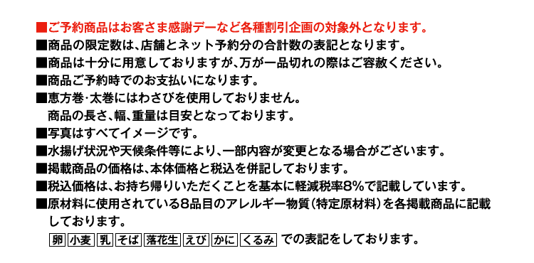 ■ご予約商品はお客さま感謝デーなど各種割引企画の対象外となります。■商品の限定数は、店舗とネット予約分の合計数の表記となります。■商品は十分に用意しておりますが、万が一品切れの際はご容赦ください。■商品ご予約時でのお支払いになります。■恵方巻・太巻にはわさびを使用しておりません。商品の長さ、幅、重量は目安となっております。■写真はすべてイメージです。■水揚げ状況や天候条件等により、一部内容が変更となる場合がございます。■掲載商品の価格は、本体価格と税込を併記しております。■税込価格は、お持ち帰りいただくことを基本に軽減税率8%で記載しています。■原材料に使用されている8品目のアレルギー物質（特定原材料）を各掲載商品に記載しております。卵 小麦 乳 そば 落花生 えび かに くるみでの表記をしております。