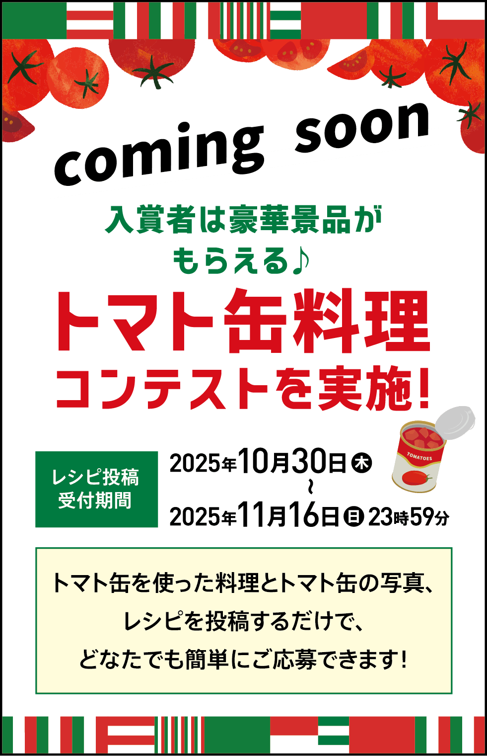 coming soon 入賞者は豪華景品がもらえる♪ トマト缶料理コンテストを実施！ レシピ投稿受付期間 2025年 10月30日(木) ～ 2025年 11月16日(日) 23時59分 トマト缶を使った料理とトマト缶の写真、レシピを投稿するだけで、どなたでも簡単にご応募できます！