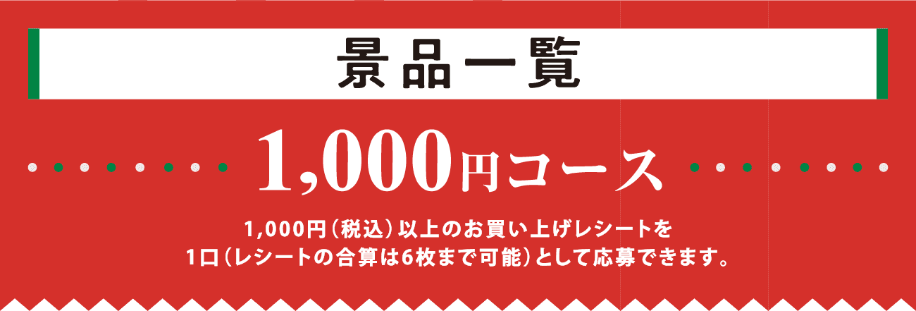 景品一覧 1,000円コース 1,000円（税込）以上のお買い上げレシートを1口（レシートの合算は6枚まで可能）として応募できます。