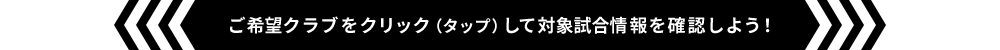 ご希望クラブをクリック（タップ）して対象試合情報を確認しよう！