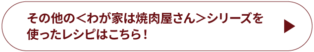 その他の＜わが家は焼肉屋さん＞シリーズを使ったレシピはこちら！