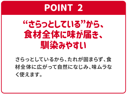 POINT2 “さらっとしている”から、食材全体に味が届き、馴染みやすい