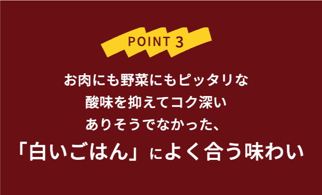POINT3 お肉にも野菜にもピッタリな酸味を抑えてコク不快ありそうでなかった「白いごはん」によく合う味わい