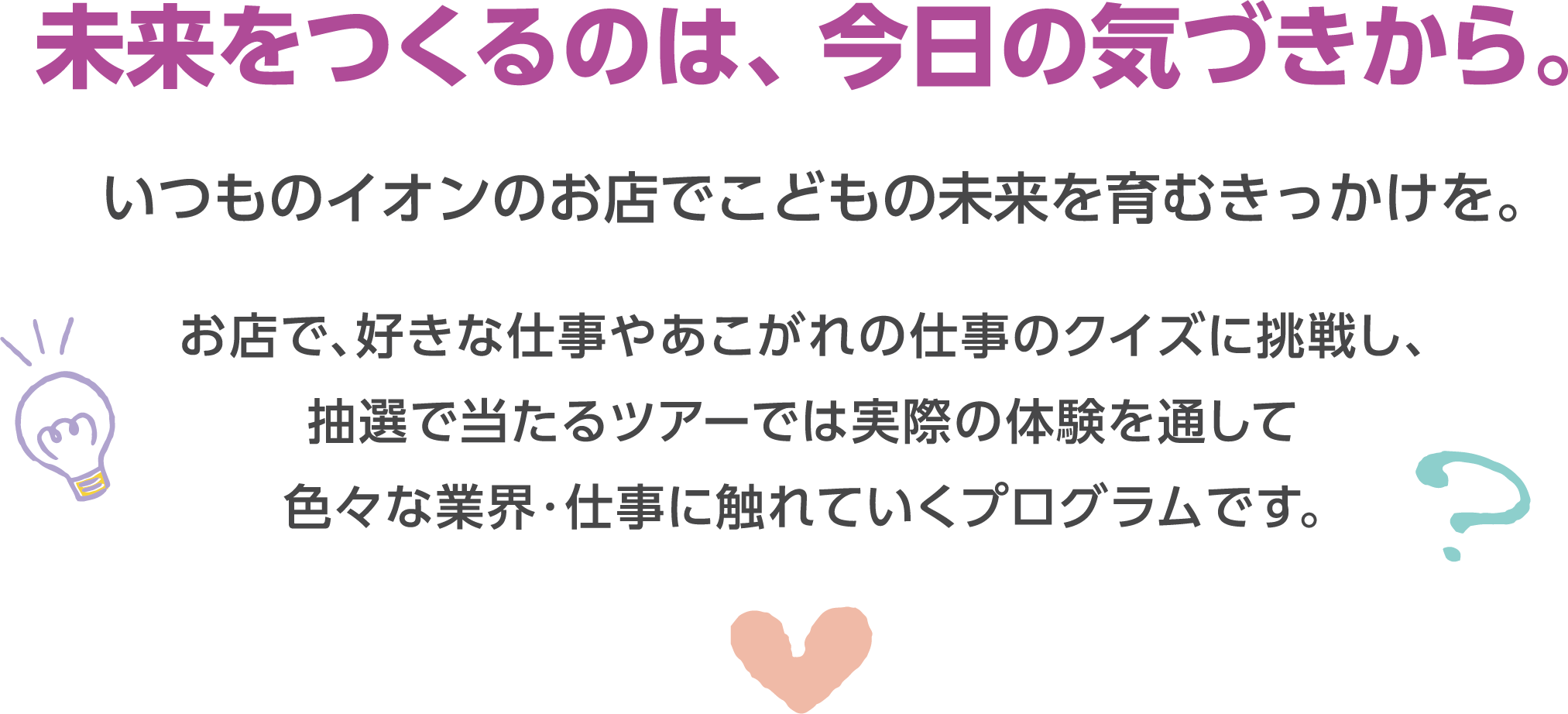 未来をつくるのは、今日の気づきから。いつものイオンのお店でこどもの未来を育むきっかけを。お店で好きな仕事やあこがれの仕事のクイズに挑戦し、抽選で当たるツアーでは実際の体験を通して色々な業界・仕事に触れていくプログラムです。