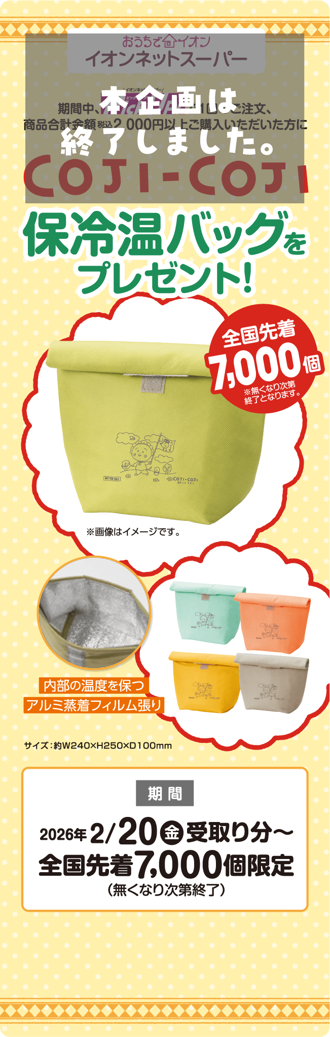 おうちでイオン イオンネットスーパー 期間中、イオンネットスーパーで1回のご注文、商品合計金額 税込2,000円以上ご購入いただいた方にCOJI-COJI保冷温バッグをプレゼント！全国先着7,000個 ※無くなり次第終了となります。※画像はイメージです。内部の温度を保つアルミ蒸着フィルム張り 期間 2026年 2/20(金) 受取り分～ 全国先着7,000個限定（無くなり次第終了）