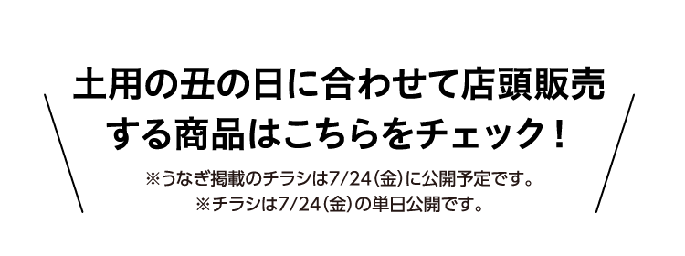 土用の丑の日に合わせて店頭販売する商品はこちらをチェック ※うなぎ掲載のチラシは７／２４（金）に公開予定です。 ※チラシは７／２４（金）の単日公開です。
