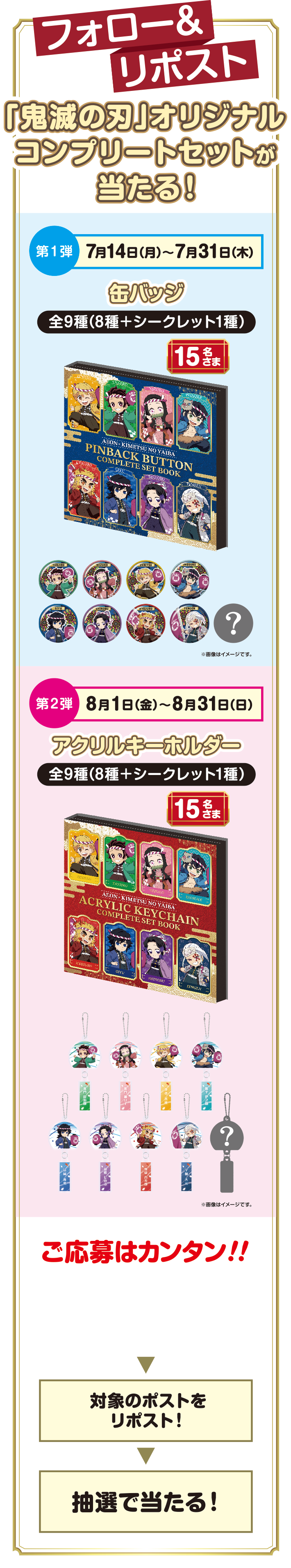 フォロー＆リポスト「鬼滅の刃」オリジナルコンプリートセットが当たる！ 第1弾 7月14日(月)～7月31日(木) 缶バッジ 全9種(8種＋シークレット1種) 15名さま 第2弾 8月1日(金)～8月31日(日) アクリルキーホルダー 全9種(8種＋シークレット1種) 15名さま ご応募はカンタン！！イオン公式Xアカウント @AEON_JAPANをフォロー→対象のポストをリポスト！→抽選で当たる！
