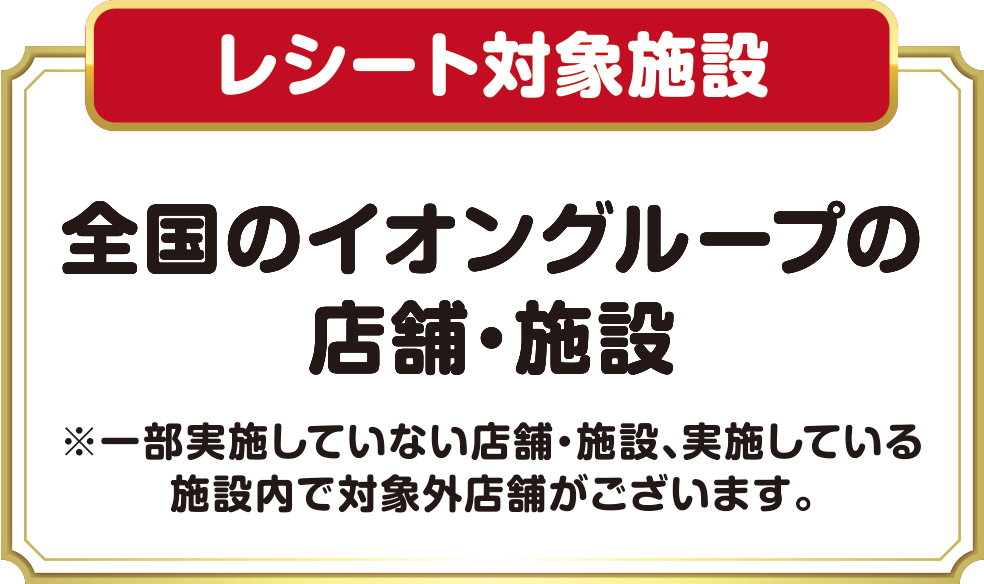 レシート対象施設 全国のイオングループの店舗・施設 ※一部実施していない店舗・施設、実施している施設内で対象外店舗がございます。