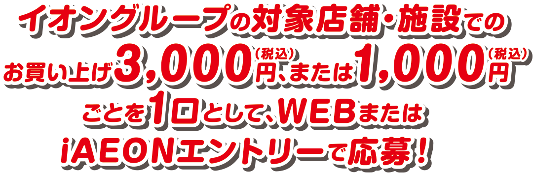 イオングループの対象店舗・施設でのお買い上げ3,000円(税込)、または1,000円(税込)ごとを1口として、WEBまたはiAEONエントリーで応募！
