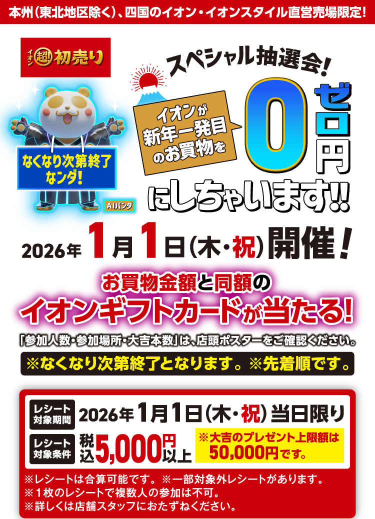 本州（東北地区除く）、四国のイオン・イオンスタイル直営売場限定！ イオン超！初売りスペシャル抽選会！ イオンが新年一発目のお買物を0円にしちゃいます！！ 2026年1月1日（木・祝）開催！ お買物金額と同額のイオンギフトカードが当たる！ 「参加人数・参加場所・大吉本数」は、店頭ポスターをご確認ください。※なくなり次第終了となります。 ※先着順です。 レシート対象期間 2026年1月1日（木・祝）当日限り レシート対象条件 税込5,000円以上 ※大吉のプレゼント上限額は50,000円です。※レシートは合算可能です。 ※一部対象外レシートがあります。 ※１枚のレシートで複数人の参加は不可。 ※詳しくは店舗スタッフにおたずねください。
