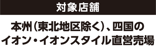 対象店舗 本州（東北地区除く）、四国のイオン・イオンスタイル直営売場