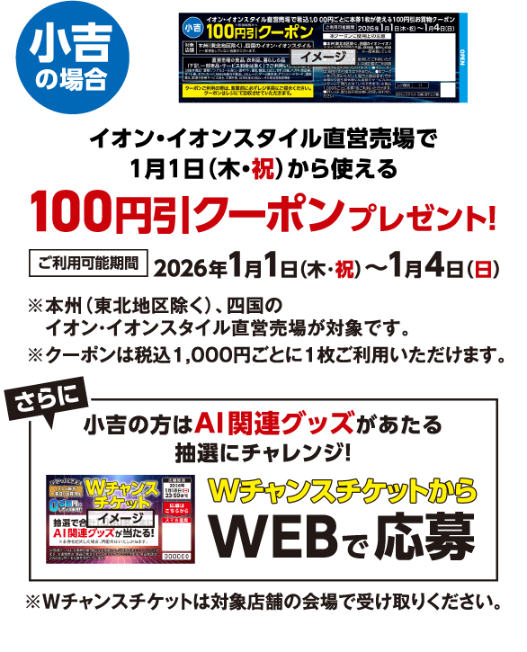 小吉の場合 イオン・イオンスタイル直営売場で1月1日（木・祝）から使える100円引クーポンプレゼント！ ご利用可能期間 2026年1月1日（木・祝）〜1月4日（日） ※本州（東北地区除く）、四国のイオン・イオンスタイル直営売場が対象です。 ※クーポンは税込1,000円ごとに1枚ご利用いただけます｡ さらに小吉の方はAI関連グッズがあたる抽選にチャレンジ！ WチャンスチケットからWEBで応募 ※Wチャンスチケットは対象店舗の会場で受け取りください。