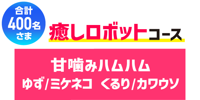 合計400名さま 癒しロボットコース 甘噛みハムハムゆず/ミケネコ くるり/カワウソ