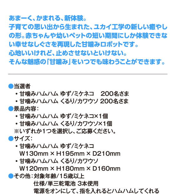 あまーく、かまれる、新体験。 子育ての思い出から生まれた、ユカイ工学の新しい癒やしの形。赤ちゃんや幼いペットの短い期間にしか体験できない幸せなしぐさを再現した甘噛みロボットです。 心地いいけれど、止めさせないといけない。 そんな魅惑の「甘噛み」をいつでも味わうことができます。 ●当選者・甘噛みハムハム ゆず/ミケネコ 　200名さま・甘噛みハムハム くるり/カワウソ 200名さま ●景品内容：・甘噛みハムハム ゆず/ミケネコ×1個・甘噛みハムハム くるり/カワウソ×1個※いずれか１つを選択し、ご応募ください。 ●サイズ：・甘噛みハムハム ゆず/ミケネコ W130mm × H195mm × D210mm ・甘噛みハムハム くるり/カワウソ W120mm × H180mm × D160mm ●その他：対象年齢/15歳以上 仕様/単三乾電池 3本使用 電源をオンにして、指を入れるとハムハムしてくれる