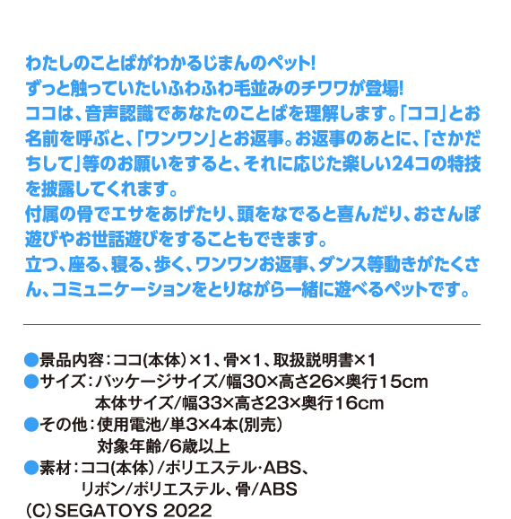 わたしのことばがわかるじまんのペット！ずっと触っていたいふわふわ毛並みのチワワが登場！ココは、音声認識であなたのことばを理解します。「ココ」とお名前を呼ぶと、「ワンワン」とお返事。お返事のあとに、「さかだちして」等のお願いをすると、それに応じた楽しい24コの特技を披露してくれます。付属の骨でエサをあげたり、頭をなでると喜んだり、おさんぽ遊びやお世話遊びをすることもできます。立つ、座る、寝る、歩く、ワンワンお返事、ダンス等動きがたくさん、コミュニケーションをとりながら一緒に遊べるペットです。●景品内容：ココ(本体）×1、骨×1、取扱説明書×1 ●サイズ：パッケージサイズ/幅30×高さ26×奥行15cm 本体サイズ/幅33×高さ23×奥行16cm ●その他：使用電池/単3×4本(別売) 対象年齢/6歳以上 ●素材：ココ(本体)/ポリエステル・ABS、リボン/ポリエステル、骨/ABS （C）SEGATOYS 2022