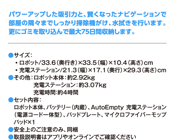 パワーアップした吸引力と、賢くなったナビゲーションで部屋の隅々までしっかり掃除機がけ、水拭きを行います。更にゴミを取り込んで最大75日間収納します。 ●サイズ： ・ロボット/33.6（奥行き）×33.5（幅）×10.4（高さ）cm ・充電ステーション/21.3（幅）×17.1（奥行）×29.3（高さ）cm ●その他：ロボット本体：約2.92kg 充電ステーション：約3.07kg 充電時間：約4時間 ●セット内容： ロボット本体、バッテリー（内蔵）、AutoEmpty 充電ステーション（電源コード一体型）、パッドプレート、マイクロファイバーモップパッド×1 ●安全上のご注意のみ、同梱 ●取扱説明書はアプリやオンラインでご確認ください