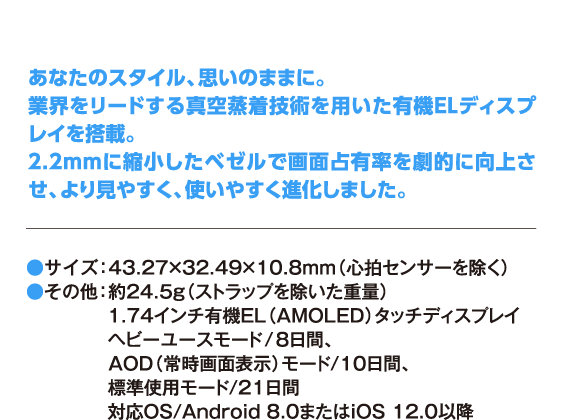 あなたのスタイル、思いのままに。 業界をリードする真空蒸着技術を用いた有機ELディスプレイを搭載。 2.2mmに縮小したベゼルで画面占有率を劇的に向上させ、より見やすく、使いやすく進化しました。 ●サイズ：43.27×32.49×10.8mm（心拍センサーを除く）●その他：約24.5g（ストラップを除いた重量） 1.74インチ有機EL（AMOLED）タッチディスプレイ ヘビーユースモード/8日間、 AOD（常時画面表示）モード/10日間、 標準使用モード/21日間 対応OS/Android 8.0またはiOS 12.0以降
