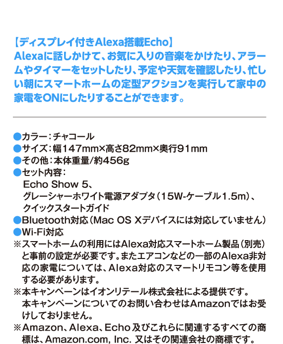 【ディスプレイ付きAlexa搭載Echo】 Alexaに話しかけて、お気に入りの音楽をかけたり、アラームやタイマーをセットしたり、予定や天気を確認したり、忙しい朝にスマートホームの定型アクションを実行して家中の家電をONにしたりすることができます。 ●カラー：チャコール ●サイズ：幅147mm×高さ82mm×奥行91mm ●その他：本体重量/約456g ●セット内容： Echo Show 5、 グレーシャーホワイト電源アダプタ（15W-ケーブル1.5m）、 クイックスタートガイド ●Bluetooth対応（Mac OS Xデバイスには対応していません） ●Wi-Fi対応 ※スマートホームの利用にはAlexa対応スマートホーム製品（別売）と事前の設定が必要です。またエアコンなどの一部のAlexa非対応の家電については、Alexa対応のスマートリモコン等を使用する必要があります。 ※本キャンペーンはイオンリテール株式会社による提供です。 本キャンペーンについてのお問い合わせはAmazonではお受けしておりません。 ※Amazon、Alexa、Echo及びこれらに関連するすべての商標は、Amazon.com, Inc. 又はその関連会社の商標です。
