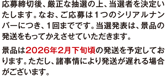 応募締切後、厳正な抽選の上、当選者を決定いたします。なお、ご応募は1つのシリアルナンバーにつき、1回までです。当選発表は、景品の発送をもってかえさせていただきます。景品は2026年2月下旬頃の発送を予定しております。ただし、諸事情により発送が遅れる場合がございます。