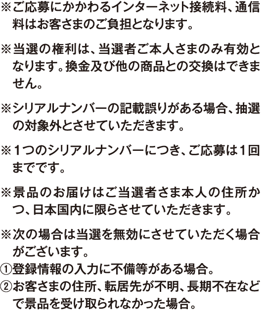 ※ご応募にかかわるインターネット接続料、通信料はお客さまのご負担となります。 ※当選の権利は、当選者ご本人さまのみ有効となります。換金及び他の商品との交換はできません。 ※シリアルナンバーの記載誤りがある場合、抽選の対象外とさせていただきます。 ※１つのシリアルナンバーにつき、ご応募は１回までです。 ※景品のお届けはご当選者さま本人の住所かつ、日本国内に限らさせていただきます。 ※次の場合は当選を無効にさせていただく場合がございます。 ①登録情報の入力に不備等がある場合。 ②お客さまの住所、転居先が不明、長期不在などで景品を受け取られなかった場合。