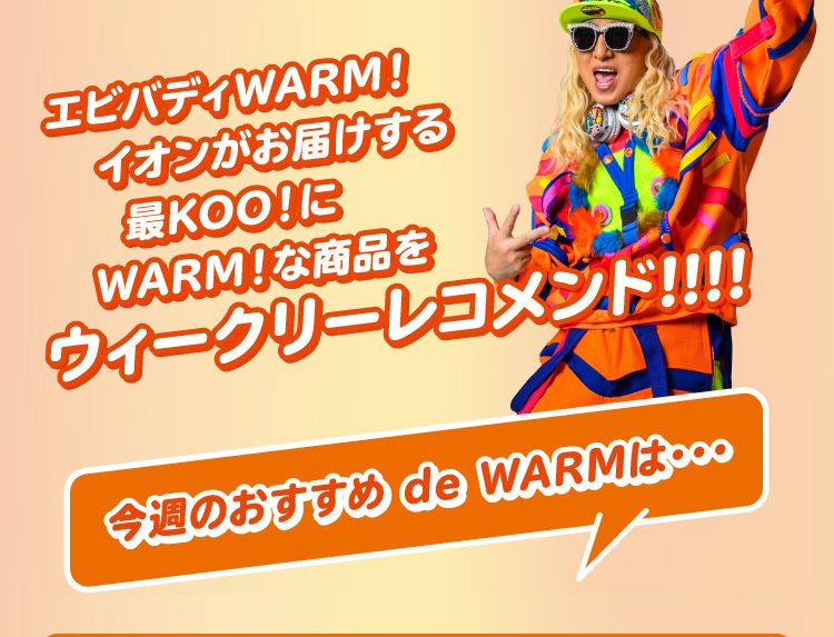エビバディWARM！イオンがお届けする最KOO！にWARM！な商品をウィークリーレコメンド!!!! COMING SOON!