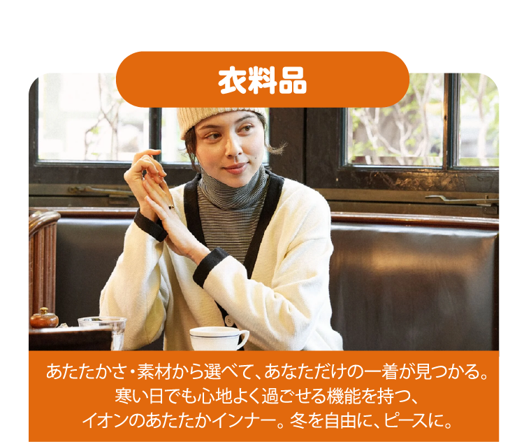 衣料品 あたたかさ・素材から選べて、あなただけの一着が見つかる。寒い日でも心地よく過ごせる機能を持つ、イオンのあたたかインナー。 冬を自由に、ピースに。