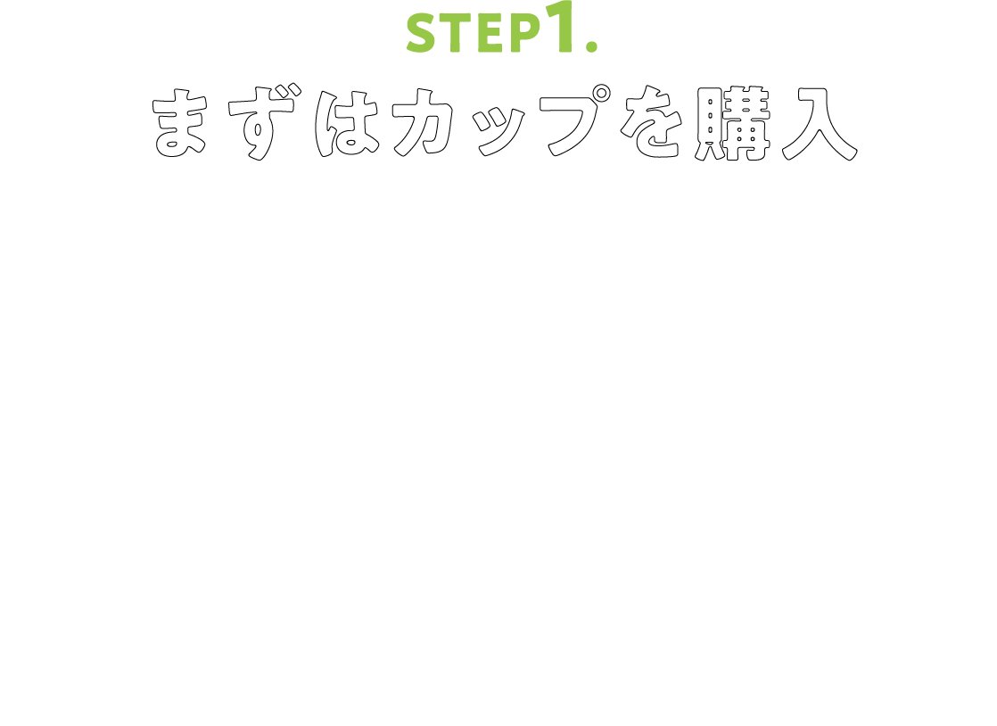 STEP1.まずはカップを購入 イートインスペースやベーカリーコーナー、フードコートなど...イオンドリップは、みなさまが使いやすいようにお店によって設置場所が異なります。カップの購入場所もお店によって異なるためわからないことがあればお気軽にスタッフまでお声がけください！