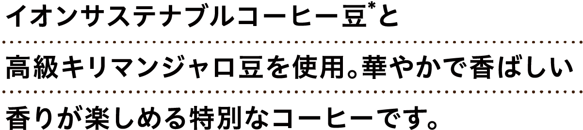 イオンサステナブルコーヒー豆*と高級キリマンジャロ豆を使用。華やかで香ばしい香りが楽しめる特別なコーヒーです。