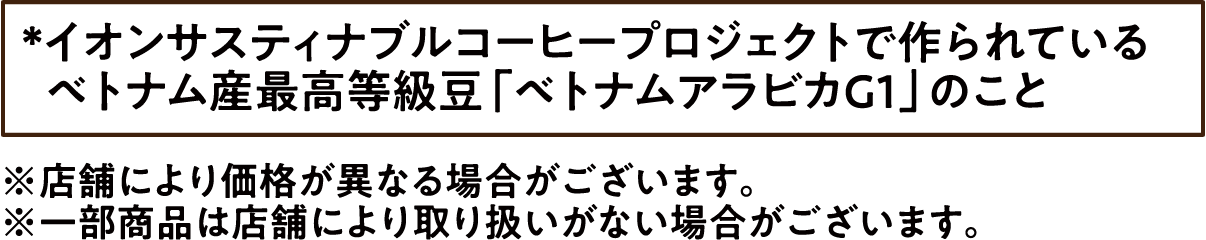 *イオンサスティナブルコーヒープロジェクトで作られているベトナム産最高等級豆「ベトナムアラビカG1」のこと ※店舗により価格が異なる場合がございます。 ※一部商品は店舗により取り扱いがない場合がございます。