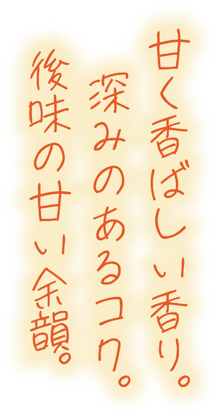 甘く香ばしい香り。深みのあるコク。後味の甘い余韻。