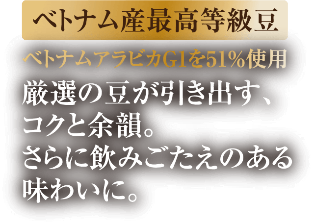 ベトナム産最高等級豆 ベトナムアラビカG1を51%使用 厳選の豆が引き出す、コクと余韻。さらに飲みごたえのある味わいに。