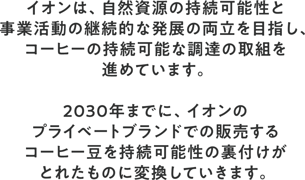 イオンは、自然資源の持続可能性と事業活動の継続的な発展の両立を目指し、コーヒーの持続可能な調達の取組を進めています。2030年までに、イオンのプライベートブランドでの販売するコーヒー豆を持続可能性の裏付けがとれたものに変換していきます。