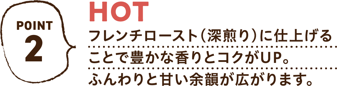 POINT2 HOT フレンチロースト（深煎り）に仕上げることで豊かな香りとコクがUP。ふんわりと甘い余韻が広がります。
