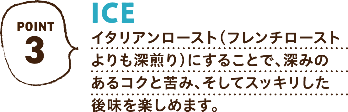 POINT3 ICE イタリアンロースト（フレンチローストよりも深煎り）にすることで、深みのあるコクと苦み、そしてスッキリした後味を楽しめます。