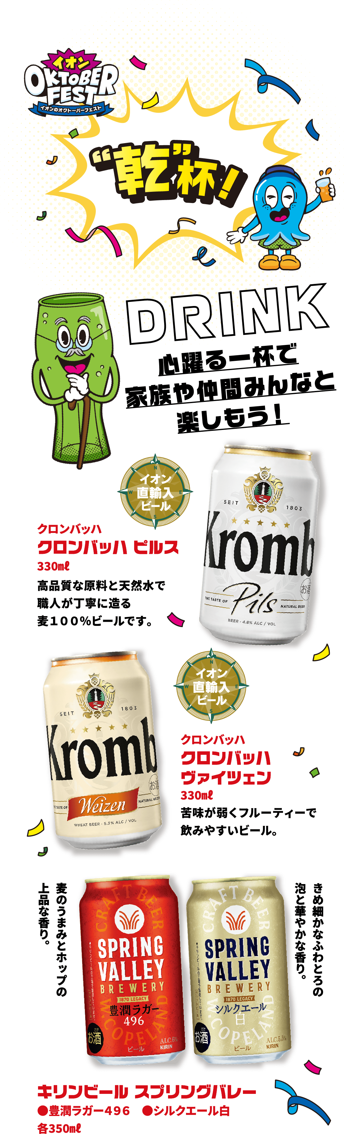 イオンのオクトーバーフェストで乾杯！DRINK心躍る一杯で家族や仲間みんなと楽しもう！ クロンバッハ ピルス330㎖高品質な原料と天然水で職人が丁寧に造る麦１００％ビールです。 クロンバッハ ヴァイツェン330㎖苦味が弱くフルーティーで飲みやすいビール。 キリンビール スプリングバレー ●豊潤ラガー４９６ ●シルクエール白各350㎖
