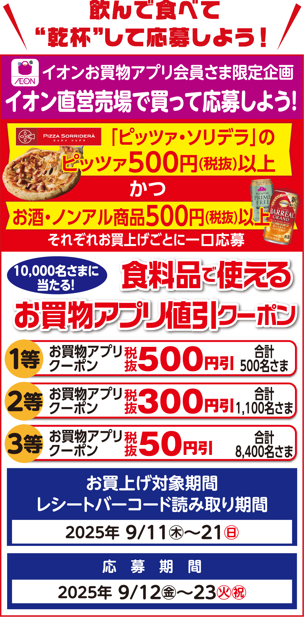 飲んで食べて“乾杯”して応募しよう！イオンお買物アプリ会員さま限定企画イオン直営売場で買って応募しよう！「ピッツァ・ソリデラ」のピッツァ500円(税抜)以上かつお酒・ノンアル商品500円(税抜)以上それぞれお買上げごとに一口応募