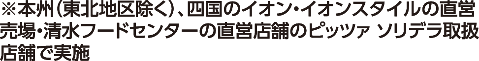 ※本州（東北地区除く）、四国のイオン・イオンスタイルの直営売場・清水フードセンターの直営店舗のピッツァ ソリデラ取扱店舗で実施