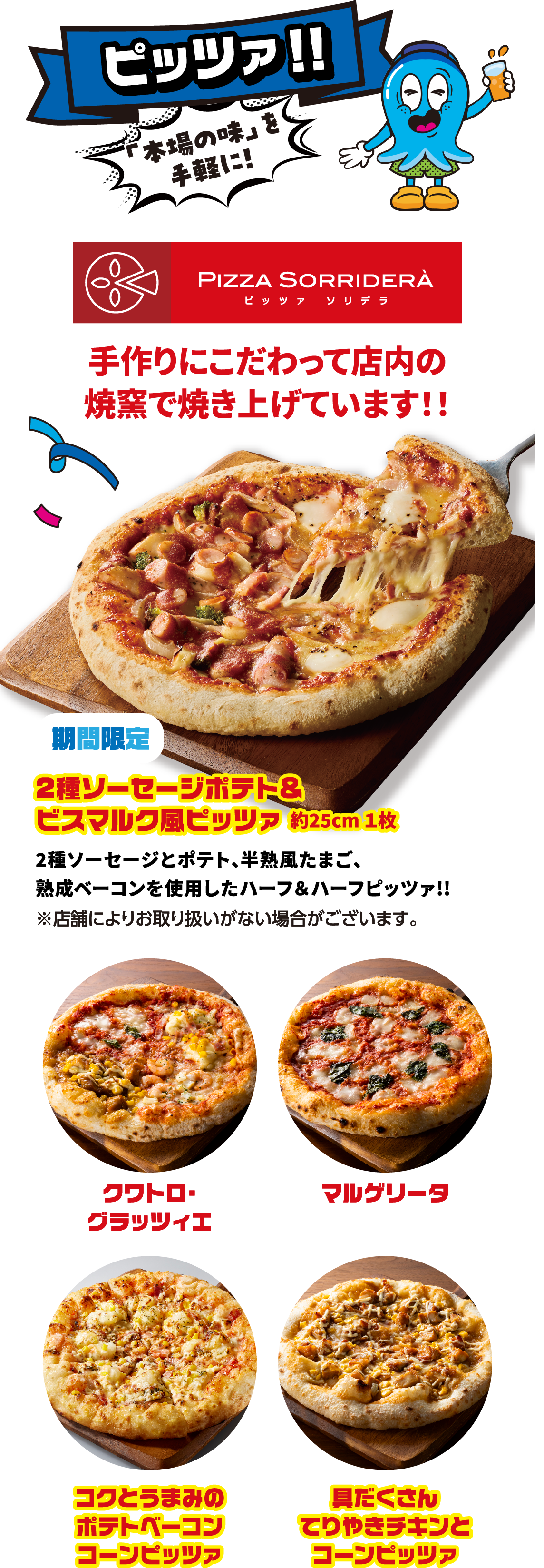ピッツァ！！ 「本場の味」を手軽に！手作りにこだわって店内の焼窯で焼き上げています！！ 2種ソーセージポテト&ビスマルク風ピッツァ 約25cm １枚 2種ソーセージとポテト、半熟風たまご、熟成ベーコンを使用したハーフ＆ハーフピッツァ!! ※店舗によりお取り扱いがない場合がございます。クワトロ・グラッツィエ マルゲリータ コクとうまみのポテトベーコンコーンピッツァ 具だくさんてりやきチキンとコーンピッツァ